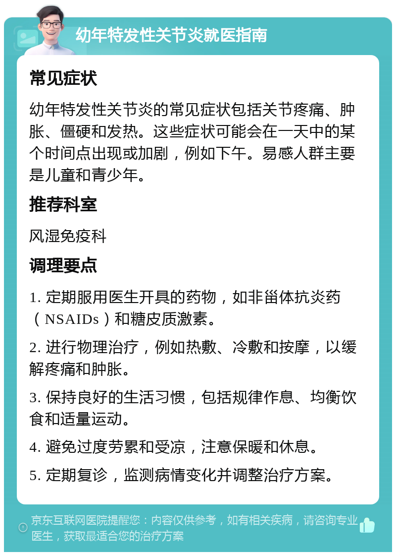 幼年特发性关节炎就医指南 常见症状 幼年特发性关节炎的常见症状包括关节疼痛、肿胀、僵硬和发热。这些症状可能会在一天中的某个时间点出现或加剧，例如下午。易感人群主要是儿童和青少年。 推荐科室 风湿免疫科 调理要点 1. 定期服用医生开具的药物，如非甾体抗炎药（NSAIDs）和糖皮质激素。 2. 进行物理治疗，例如热敷、冷敷和按摩，以缓解疼痛和肿胀。 3. 保持良好的生活习惯，包括规律作息、均衡饮食和适量运动。 4. 避免过度劳累和受凉，注意保暖和休息。 5. 定期复诊，监测病情变化并调整治疗方案。