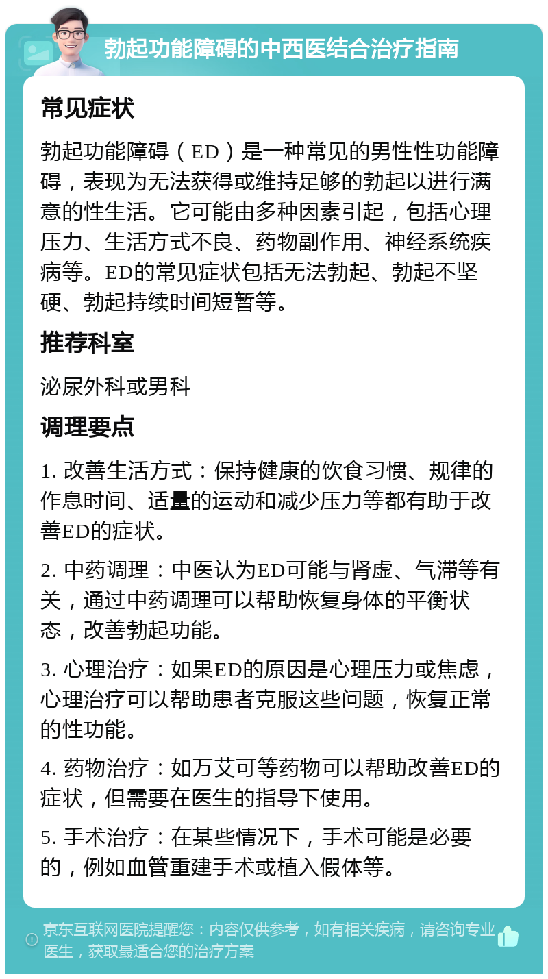 勃起功能障碍的中西医结合治疗指南 常见症状 勃起功能障碍（ED）是一种常见的男性性功能障碍，表现为无法获得或维持足够的勃起以进行满意的性生活。它可能由多种因素引起，包括心理压力、生活方式不良、药物副作用、神经系统疾病等。ED的常见症状包括无法勃起、勃起不坚硬、勃起持续时间短暂等。 推荐科室 泌尿外科或男科 调理要点 1. 改善生活方式：保持健康的饮食习惯、规律的作息时间、适量的运动和减少压力等都有助于改善ED的症状。 2. 中药调理：中医认为ED可能与肾虚、气滞等有关，通过中药调理可以帮助恢复身体的平衡状态，改善勃起功能。 3. 心理治疗：如果ED的原因是心理压力或焦虑，心理治疗可以帮助患者克服这些问题，恢复正常的性功能。 4. 药物治疗：如万艾可等药物可以帮助改善ED的症状，但需要在医生的指导下使用。 5. 手术治疗：在某些情况下，手术可能是必要的，例如血管重建手术或植入假体等。