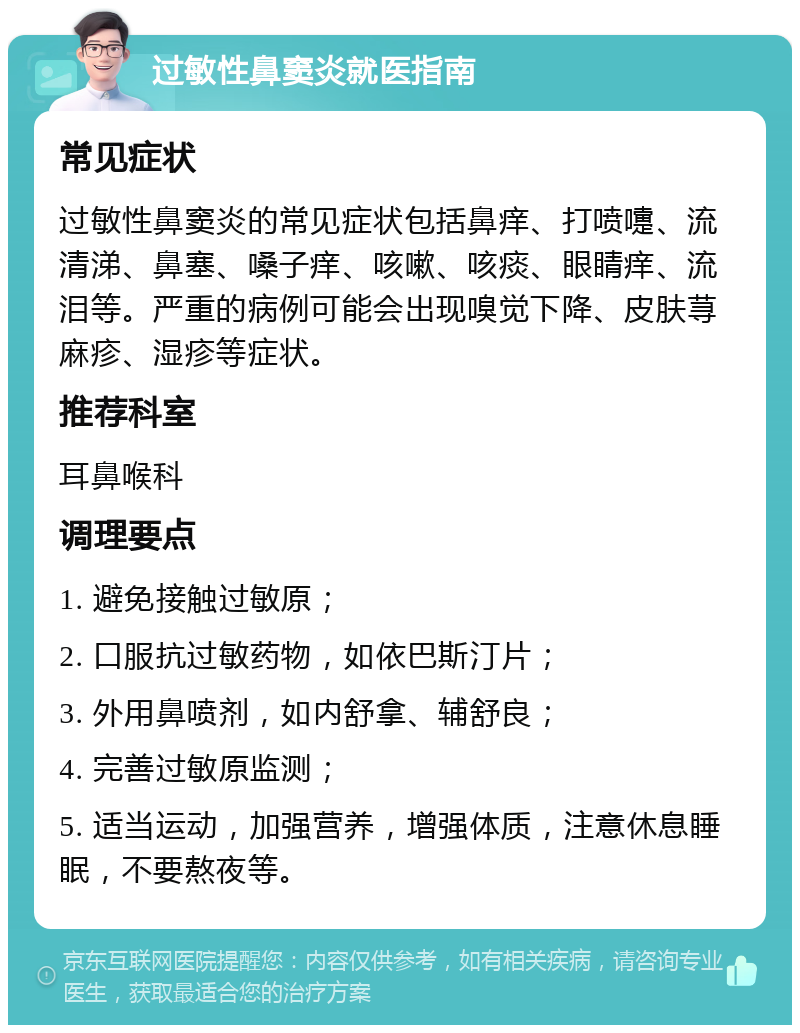 过敏性鼻窦炎就医指南 常见症状 过敏性鼻窦炎的常见症状包括鼻痒、打喷嚏、流清涕、鼻塞、嗓子痒、咳嗽、咳痰、眼睛痒、流泪等。严重的病例可能会出现嗅觉下降、皮肤荨麻疹、湿疹等症状。 推荐科室 耳鼻喉科 调理要点 1. 避免接触过敏原； 2. 口服抗过敏药物，如依巴斯汀片； 3. 外用鼻喷剂，如内舒拿、辅舒良； 4. 完善过敏原监测； 5. 适当运动，加强营养，增强体质，注意休息睡眠，不要熬夜等。