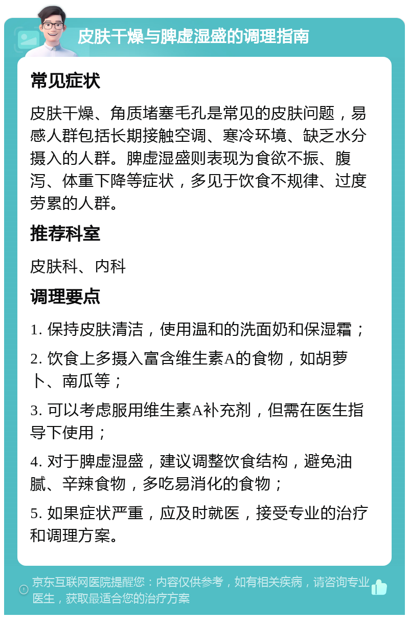 皮肤干燥与脾虚湿盛的调理指南 常见症状 皮肤干燥、角质堵塞毛孔是常见的皮肤问题，易感人群包括长期接触空调、寒冷环境、缺乏水分摄入的人群。脾虚湿盛则表现为食欲不振、腹泻、体重下降等症状，多见于饮食不规律、过度劳累的人群。 推荐科室 皮肤科、内科 调理要点 1. 保持皮肤清洁，使用温和的洗面奶和保湿霜； 2. 饮食上多摄入富含维生素A的食物，如胡萝卜、南瓜等； 3. 可以考虑服用维生素A补充剂，但需在医生指导下使用； 4. 对于脾虚湿盛，建议调整饮食结构，避免油腻、辛辣食物，多吃易消化的食物； 5. 如果症状严重，应及时就医，接受专业的治疗和调理方案。