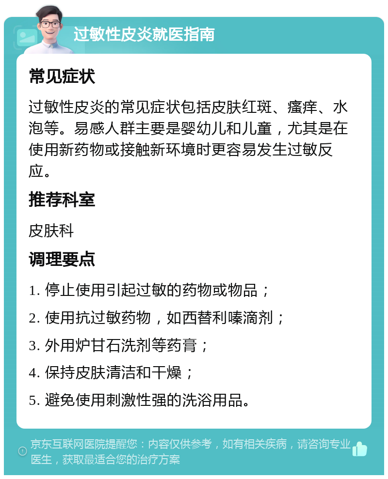 过敏性皮炎就医指南 常见症状 过敏性皮炎的常见症状包括皮肤红斑、瘙痒、水泡等。易感人群主要是婴幼儿和儿童，尤其是在使用新药物或接触新环境时更容易发生过敏反应。 推荐科室 皮肤科 调理要点 1. 停止使用引起过敏的药物或物品； 2. 使用抗过敏药物，如西替利嗪滴剂； 3. 外用炉甘石洗剂等药膏； 4. 保持皮肤清洁和干燥； 5. 避免使用刺激性强的洗浴用品。