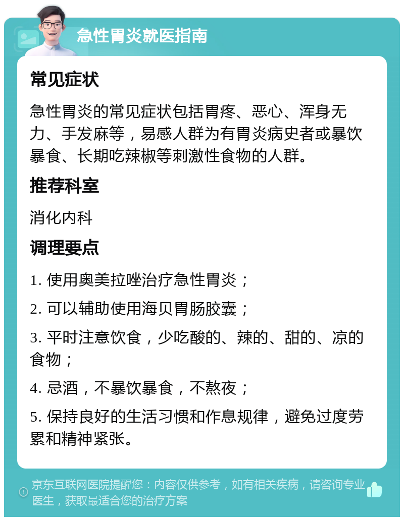 急性胃炎就医指南 常见症状 急性胃炎的常见症状包括胃疼、恶心、浑身无力、手发麻等，易感人群为有胃炎病史者或暴饮暴食、长期吃辣椒等刺激性食物的人群。 推荐科室 消化内科 调理要点 1. 使用奥美拉唑治疗急性胃炎； 2. 可以辅助使用海贝胃肠胶囊； 3. 平时注意饮食，少吃酸的、辣的、甜的、凉的食物； 4. 忌酒，不暴饮暴食，不熬夜； 5. 保持良好的生活习惯和作息规律，避免过度劳累和精神紧张。