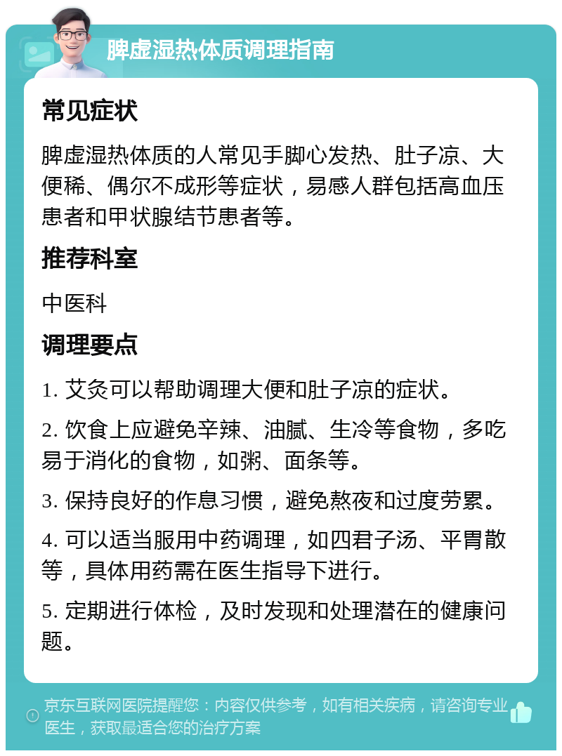 脾虚湿热体质调理指南 常见症状 脾虚湿热体质的人常见手脚心发热、肚子凉、大便稀、偶尔不成形等症状，易感人群包括高血压患者和甲状腺结节患者等。 推荐科室 中医科 调理要点 1. 艾灸可以帮助调理大便和肚子凉的症状。 2. 饮食上应避免辛辣、油腻、生冷等食物，多吃易于消化的食物，如粥、面条等。 3. 保持良好的作息习惯，避免熬夜和过度劳累。 4. 可以适当服用中药调理，如四君子汤、平胃散等，具体用药需在医生指导下进行。 5. 定期进行体检，及时发现和处理潜在的健康问题。