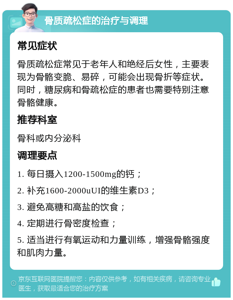 骨质疏松症的治疗与调理 常见症状 骨质疏松症常见于老年人和绝经后女性，主要表现为骨骼变脆、易碎，可能会出现骨折等症状。同时，糖尿病和骨疏松症的患者也需要特别注意骨骼健康。 推荐科室 骨科或内分泌科 调理要点 1. 每日摄入1200-1500mg的钙； 2. 补充1600-2000uUI的维生素D3； 3. 避免高糖和高盐的饮食； 4. 定期进行骨密度检查； 5. 适当进行有氧运动和力量训练，增强骨骼强度和肌肉力量。