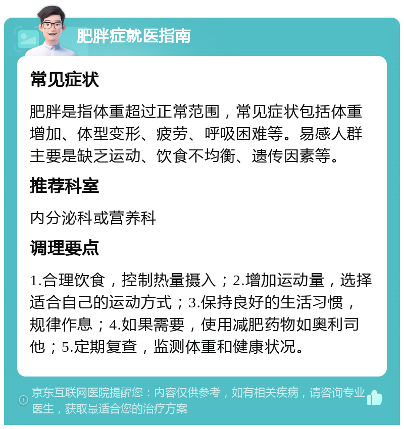 肥胖症就医指南 常见症状 肥胖是指体重超过正常范围，常见症状包括体重增加、体型变形、疲劳、呼吸困难等。易感人群主要是缺乏运动、饮食不均衡、遗传因素等。 推荐科室 内分泌科或营养科 调理要点 1.合理饮食，控制热量摄入；2.增加运动量，选择适合自己的运动方式；3.保持良好的生活习惯，规律作息；4.如果需要，使用减肥药物如奥利司他；5.定期复查，监测体重和健康状况。