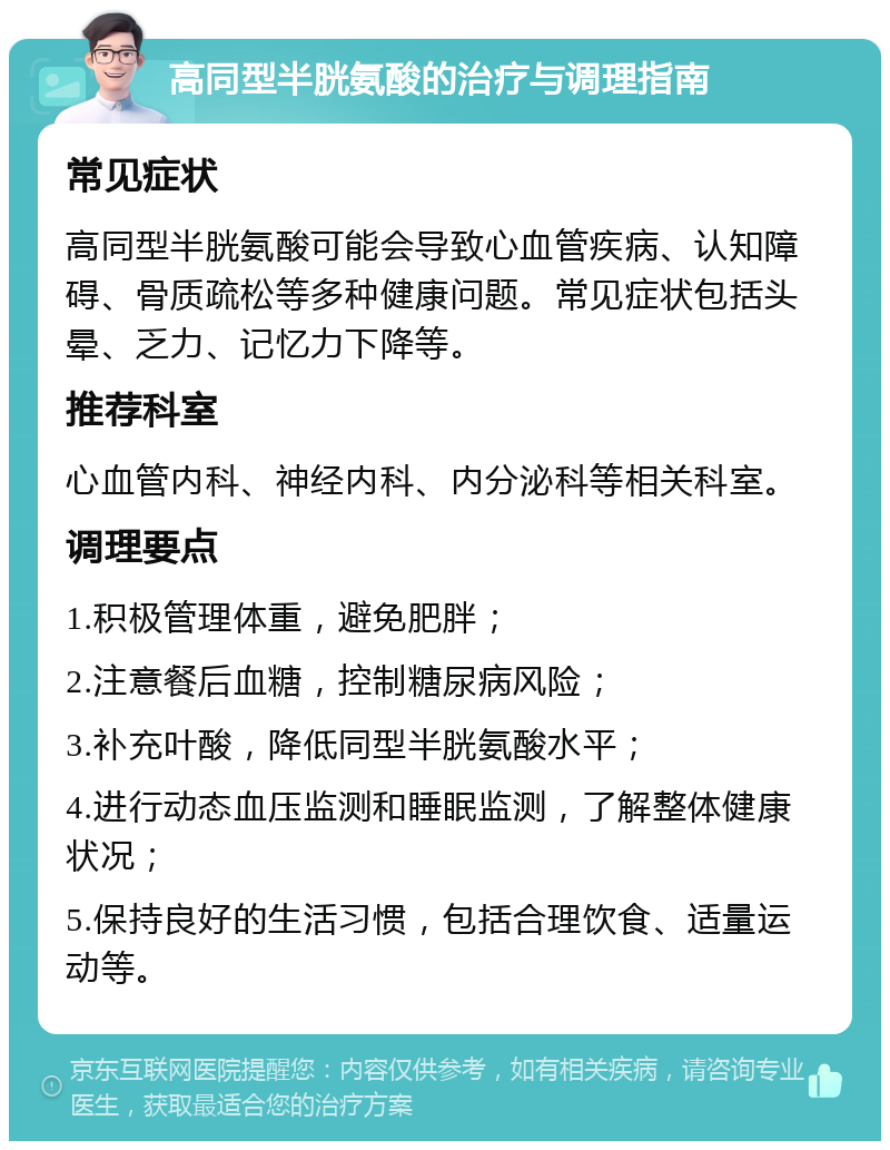 高同型半胱氨酸的治疗与调理指南 常见症状 高同型半胱氨酸可能会导致心血管疾病、认知障碍、骨质疏松等多种健康问题。常见症状包括头晕、乏力、记忆力下降等。 推荐科室 心血管内科、神经内科、内分泌科等相关科室。 调理要点 1.积极管理体重，避免肥胖； 2.注意餐后血糖，控制糖尿病风险； 3.补充叶酸，降低同型半胱氨酸水平； 4.进行动态血压监测和睡眠监测，了解整体健康状况； 5.保持良好的生活习惯，包括合理饮食、适量运动等。