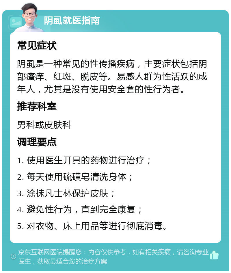 阴虱就医指南 常见症状 阴虱是一种常见的性传播疾病，主要症状包括阴部瘙痒、红斑、脱皮等。易感人群为性活跃的成年人，尤其是没有使用安全套的性行为者。 推荐科室 男科或皮肤科 调理要点 1. 使用医生开具的药物进行治疗； 2. 每天使用硫磺皂清洗身体； 3. 涂抹凡士林保护皮肤； 4. 避免性行为，直到完全康复； 5. 对衣物、床上用品等进行彻底消毒。