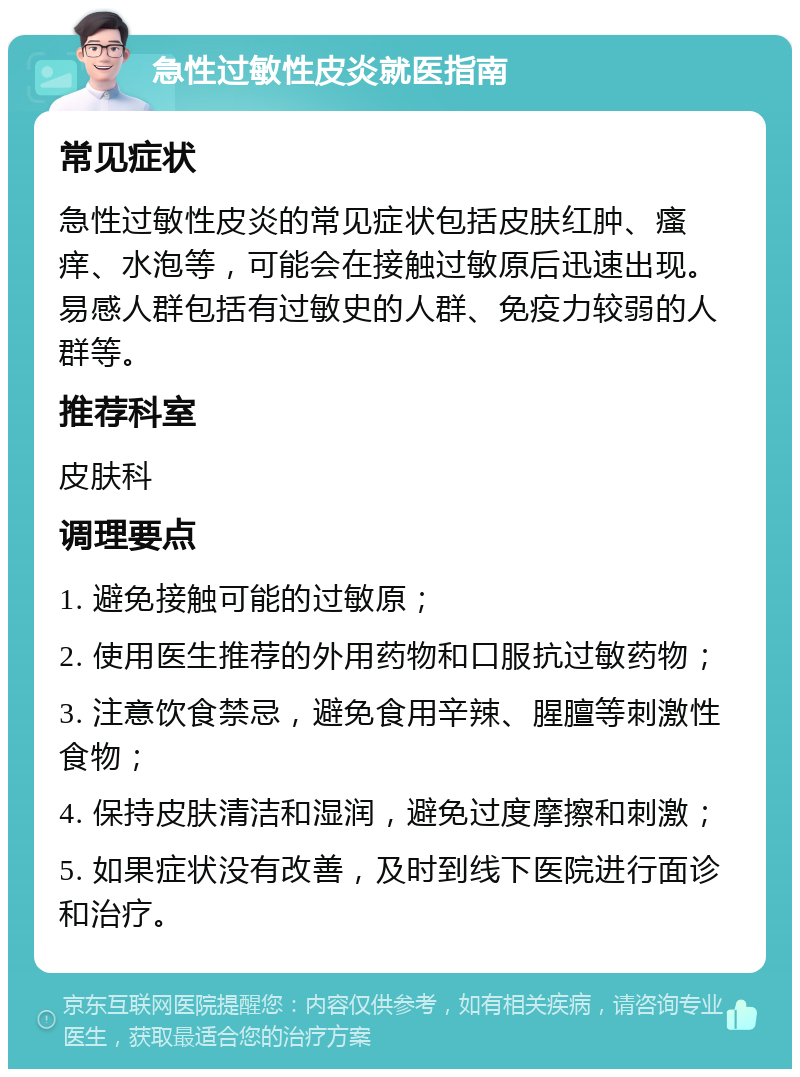 急性过敏性皮炎就医指南 常见症状 急性过敏性皮炎的常见症状包括皮肤红肿、瘙痒、水泡等，可能会在接触过敏原后迅速出现。易感人群包括有过敏史的人群、免疫力较弱的人群等。 推荐科室 皮肤科 调理要点 1. 避免接触可能的过敏原； 2. 使用医生推荐的外用药物和口服抗过敏药物； 3. 注意饮食禁忌，避免食用辛辣、腥膻等刺激性食物； 4. 保持皮肤清洁和湿润，避免过度摩擦和刺激； 5. 如果症状没有改善，及时到线下医院进行面诊和治疗。