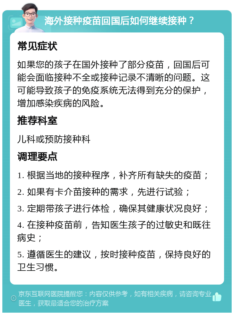 海外接种疫苗回国后如何继续接种？ 常见症状 如果您的孩子在国外接种了部分疫苗，回国后可能会面临接种不全或接种记录不清晰的问题。这可能导致孩子的免疫系统无法得到充分的保护，增加感染疾病的风险。 推荐科室 儿科或预防接种科 调理要点 1. 根据当地的接种程序，补齐所有缺失的疫苗； 2. 如果有卡介苗接种的需求，先进行试验； 3. 定期带孩子进行体检，确保其健康状况良好； 4. 在接种疫苗前，告知医生孩子的过敏史和既往病史； 5. 遵循医生的建议，按时接种疫苗，保持良好的卫生习惯。