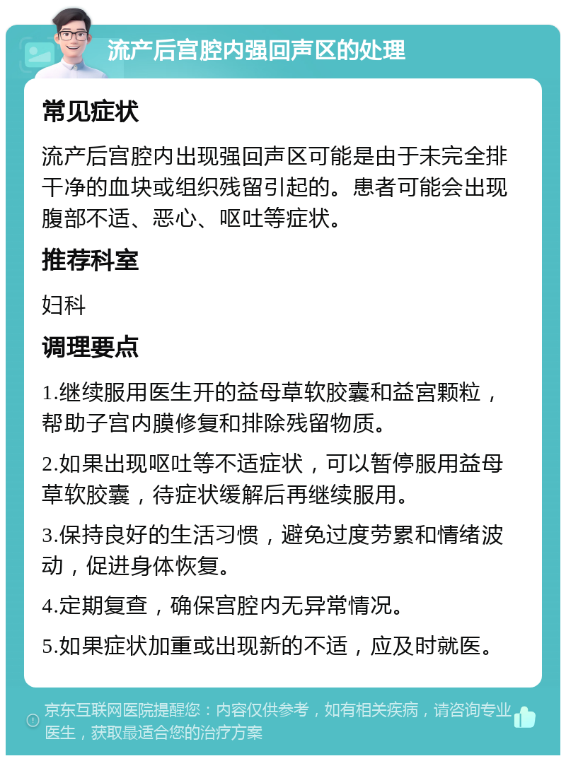 流产后宫腔内强回声区的处理 常见症状 流产后宫腔内出现强回声区可能是由于未完全排干净的血块或组织残留引起的。患者可能会出现腹部不适、恶心、呕吐等症状。 推荐科室 妇科 调理要点 1.继续服用医生开的益母草软胶囊和益宮颗粒，帮助子宫内膜修复和排除残留物质。 2.如果出现呕吐等不适症状，可以暂停服用益母草软胶囊，待症状缓解后再继续服用。 3.保持良好的生活习惯，避免过度劳累和情绪波动，促进身体恢复。 4.定期复查，确保宫腔内无异常情况。 5.如果症状加重或出现新的不适，应及时就医。