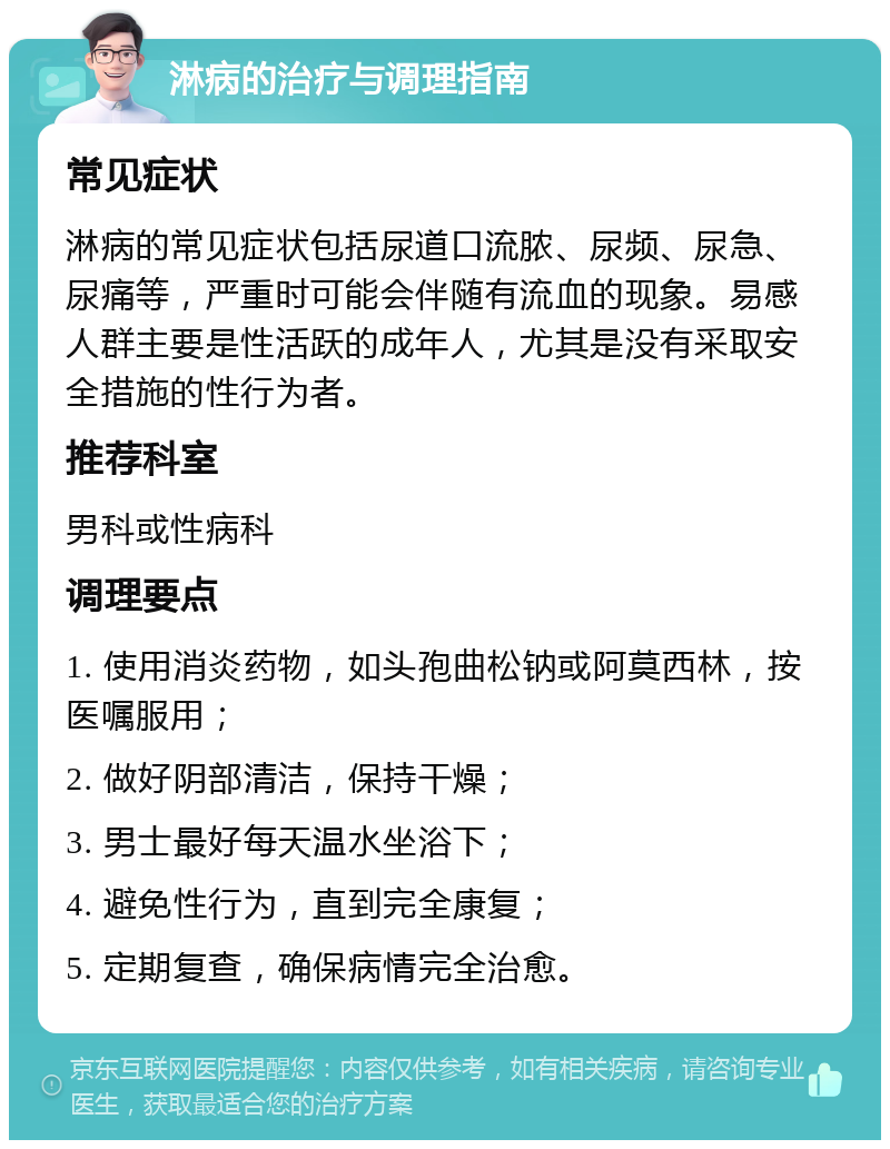 淋病的治疗与调理指南 常见症状 淋病的常见症状包括尿道口流脓、尿频、尿急、尿痛等，严重时可能会伴随有流血的现象。易感人群主要是性活跃的成年人，尤其是没有采取安全措施的性行为者。 推荐科室 男科或性病科 调理要点 1. 使用消炎药物，如头孢曲松钠或阿莫西林，按医嘱服用； 2. 做好阴部清洁，保持干燥； 3. 男士最好每天温水坐浴下； 4. 避免性行为，直到完全康复； 5. 定期复查，确保病情完全治愈。