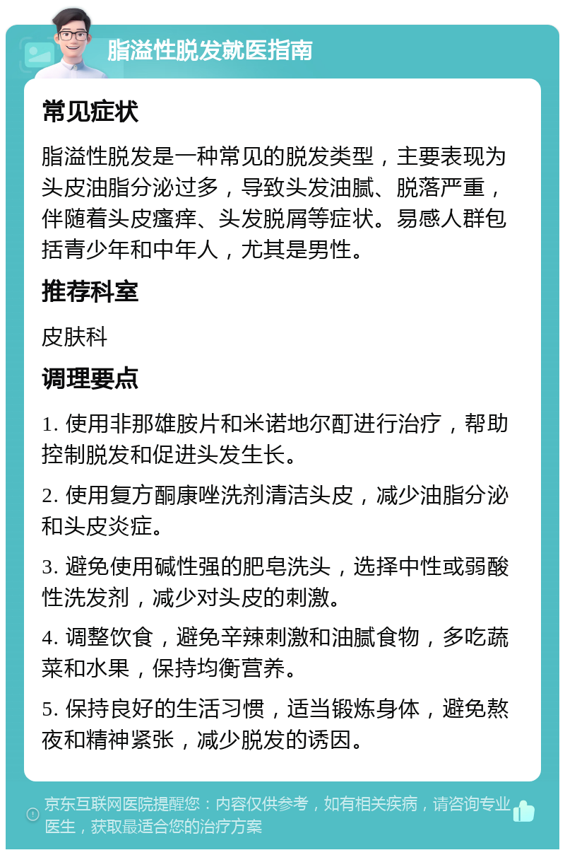 脂溢性脱发就医指南 常见症状 脂溢性脱发是一种常见的脱发类型，主要表现为头皮油脂分泌过多，导致头发油腻、脱落严重，伴随着头皮瘙痒、头发脱屑等症状。易感人群包括青少年和中年人，尤其是男性。 推荐科室 皮肤科 调理要点 1. 使用非那雄胺片和米诺地尔酊进行治疗，帮助控制脱发和促进头发生长。 2. 使用复方酮康唑洗剂清洁头皮，减少油脂分泌和头皮炎症。 3. 避免使用碱性强的肥皂洗头，选择中性或弱酸性洗发剂，减少对头皮的刺激。 4. 调整饮食，避免辛辣刺激和油腻食物，多吃蔬菜和水果，保持均衡营养。 5. 保持良好的生活习惯，适当锻炼身体，避免熬夜和精神紧张，减少脱发的诱因。