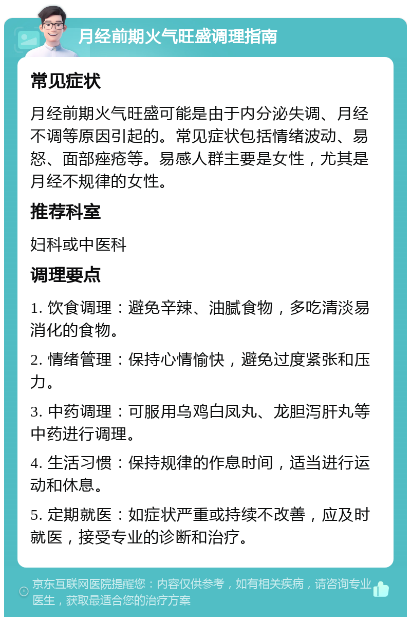 月经前期火气旺盛调理指南 常见症状 月经前期火气旺盛可能是由于内分泌失调、月经不调等原因引起的。常见症状包括情绪波动、易怒、面部痤疮等。易感人群主要是女性，尤其是月经不规律的女性。 推荐科室 妇科或中医科 调理要点 1. 饮食调理：避免辛辣、油腻食物，多吃清淡易消化的食物。 2. 情绪管理：保持心情愉快，避免过度紧张和压力。 3. 中药调理：可服用乌鸡白凤丸、龙胆泻肝丸等中药进行调理。 4. 生活习惯：保持规律的作息时间，适当进行运动和休息。 5. 定期就医：如症状严重或持续不改善，应及时就医，接受专业的诊断和治疗。