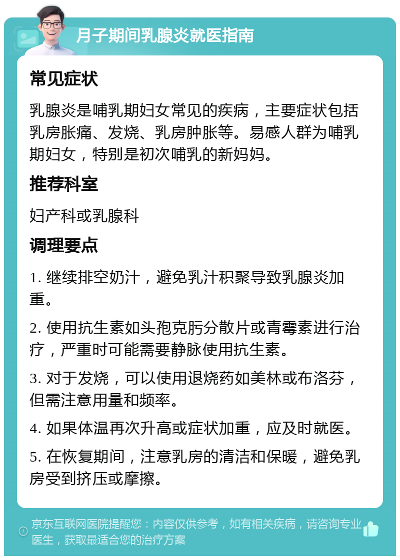 月子期间乳腺炎就医指南 常见症状 乳腺炎是哺乳期妇女常见的疾病，主要症状包括乳房胀痛、发烧、乳房肿胀等。易感人群为哺乳期妇女，特别是初次哺乳的新妈妈。 推荐科室 妇产科或乳腺科 调理要点 1. 继续排空奶汁，避免乳汁积聚导致乳腺炎加重。 2. 使用抗生素如头孢克肟分散片或青霉素进行治疗，严重时可能需要静脉使用抗生素。 3. 对于发烧，可以使用退烧药如美林或布洛芬，但需注意用量和频率。 4. 如果体温再次升高或症状加重，应及时就医。 5. 在恢复期间，注意乳房的清洁和保暖，避免乳房受到挤压或摩擦。