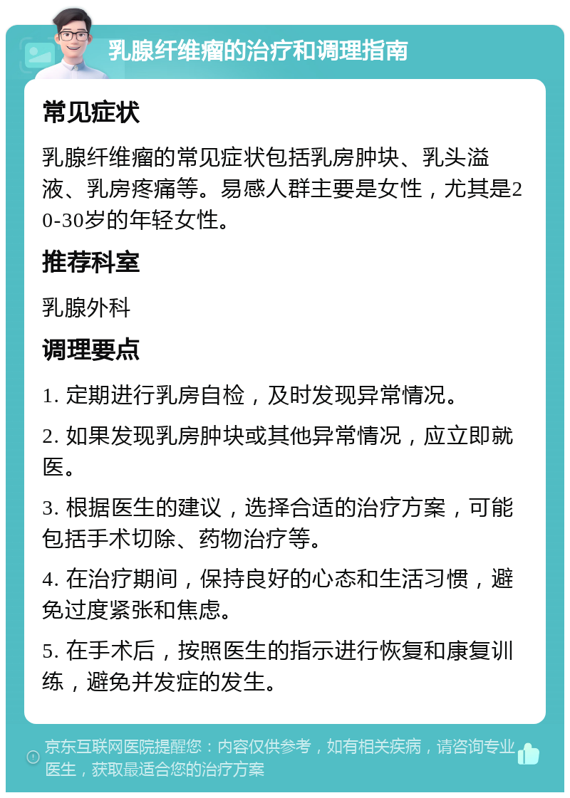 乳腺纤维瘤的治疗和调理指南 常见症状 乳腺纤维瘤的常见症状包括乳房肿块、乳头溢液、乳房疼痛等。易感人群主要是女性，尤其是20-30岁的年轻女性。 推荐科室 乳腺外科 调理要点 1. 定期进行乳房自检，及时发现异常情况。 2. 如果发现乳房肿块或其他异常情况，应立即就医。 3. 根据医生的建议，选择合适的治疗方案，可能包括手术切除、药物治疗等。 4. 在治疗期间，保持良好的心态和生活习惯，避免过度紧张和焦虑。 5. 在手术后，按照医生的指示进行恢复和康复训练，避免并发症的发生。