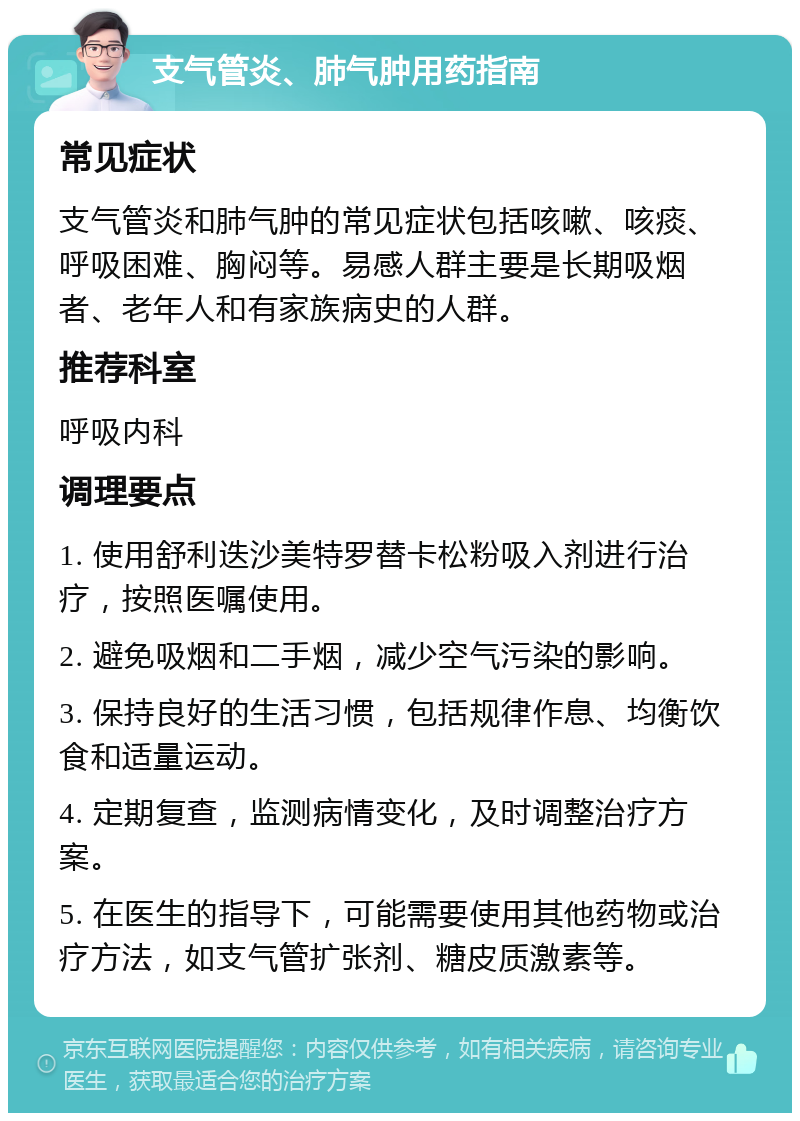 支气管炎、肺气肿用药指南 常见症状 支气管炎和肺气肿的常见症状包括咳嗽、咳痰、呼吸困难、胸闷等。易感人群主要是长期吸烟者、老年人和有家族病史的人群。 推荐科室 呼吸内科 调理要点 1. 使用舒利迭沙美特罗替卡松粉吸入剂进行治疗，按照医嘱使用。 2. 避免吸烟和二手烟，减少空气污染的影响。 3. 保持良好的生活习惯，包括规律作息、均衡饮食和适量运动。 4. 定期复查，监测病情变化，及时调整治疗方案。 5. 在医生的指导下，可能需要使用其他药物或治疗方法，如支气管扩张剂、糖皮质激素等。