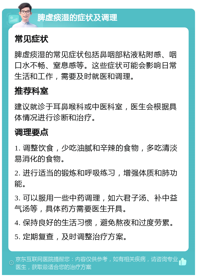 脾虚痰湿的症状及调理 常见症状 脾虚痰湿的常见症状包括鼻咽部粘液粘附感、咽口水不畅、窒息感等。这些症状可能会影响日常生活和工作，需要及时就医和调理。 推荐科室 建议就诊于耳鼻喉科或中医科室，医生会根据具体情况进行诊断和治疗。 调理要点 1. 调整饮食，少吃油腻和辛辣的食物，多吃清淡易消化的食物。 2. 进行适当的锻炼和呼吸练习，增强体质和肺功能。 3. 可以服用一些中药调理，如六君子汤、补中益气汤等，具体药方需要医生开具。 4. 保持良好的生活习惯，避免熬夜和过度劳累。 5. 定期复查，及时调整治疗方案。