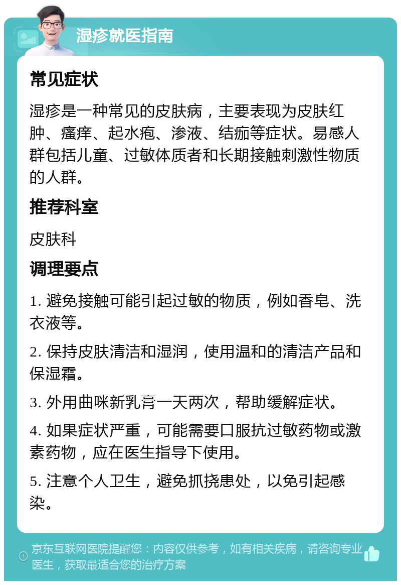 湿疹就医指南 常见症状 湿疹是一种常见的皮肤病，主要表现为皮肤红肿、瘙痒、起水疱、渗液、结痂等症状。易感人群包括儿童、过敏体质者和长期接触刺激性物质的人群。 推荐科室 皮肤科 调理要点 1. 避免接触可能引起过敏的物质，例如香皂、洗衣液等。 2. 保持皮肤清洁和湿润，使用温和的清洁产品和保湿霜。 3. 外用曲咪新乳膏一天两次，帮助缓解症状。 4. 如果症状严重，可能需要口服抗过敏药物或激素药物，应在医生指导下使用。 5. 注意个人卫生，避免抓挠患处，以免引起感染。