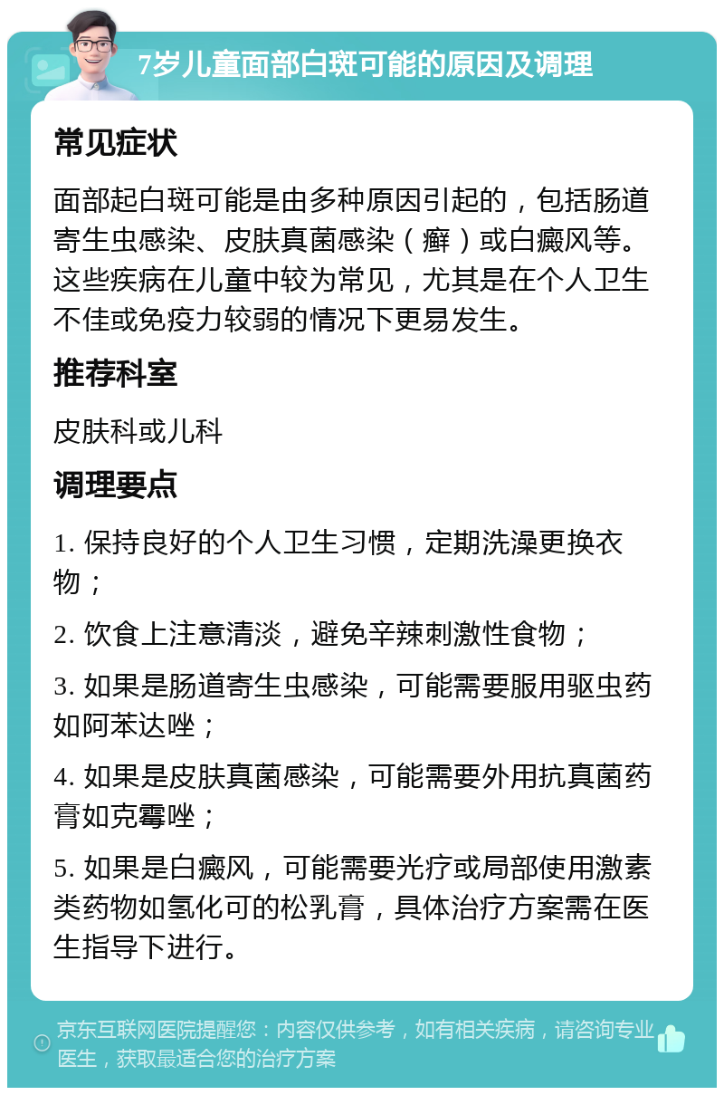 7岁儿童面部白斑可能的原因及调理 常见症状 面部起白斑可能是由多种原因引起的，包括肠道寄生虫感染、皮肤真菌感染（癣）或白癜风等。这些疾病在儿童中较为常见，尤其是在个人卫生不佳或免疫力较弱的情况下更易发生。 推荐科室 皮肤科或儿科 调理要点 1. 保持良好的个人卫生习惯，定期洗澡更换衣物； 2. 饮食上注意清淡，避免辛辣刺激性食物； 3. 如果是肠道寄生虫感染，可能需要服用驱虫药如阿苯达唑； 4. 如果是皮肤真菌感染，可能需要外用抗真菌药膏如克霉唑； 5. 如果是白癜风，可能需要光疗或局部使用激素类药物如氢化可的松乳膏，具体治疗方案需在医生指导下进行。