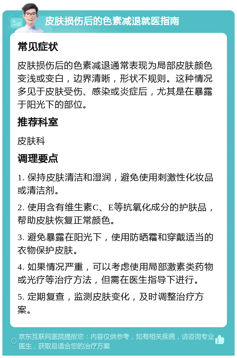 皮肤损伤后的色素减退就医指南 常见症状 皮肤损伤后的色素减退通常表现为局部皮肤颜色变浅或变白，边界清晰，形状不规则。这种情况多见于皮肤受伤、感染或炎症后，尤其是在暴露于阳光下的部位。 推荐科室 皮肤科 调理要点 1. 保持皮肤清洁和湿润，避免使用刺激性化妆品或清洁剂。 2. 使用含有维生素C、E等抗氧化成分的护肤品，帮助皮肤恢复正常颜色。 3. 避免暴露在阳光下，使用防晒霜和穿戴适当的衣物保护皮肤。 4. 如果情况严重，可以考虑使用局部激素类药物或光疗等治疗方法，但需在医生指导下进行。 5. 定期复查，监测皮肤变化，及时调整治疗方案。