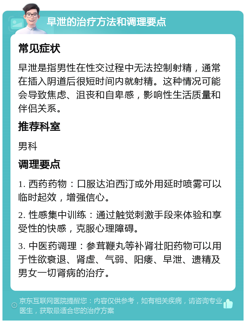 早泄的治疗方法和调理要点 常见症状 早泄是指男性在性交过程中无法控制射精，通常在插入阴道后很短时间内就射精。这种情况可能会导致焦虑、沮丧和自卑感，影响性生活质量和伴侣关系。 推荐科室 男科 调理要点 1. 西药药物：口服达泊西汀或外用延时喷雾可以临时起效，增强信心。 2. 性感集中训练：通过触觉刺激手段来体验和享受性的快感，克服心理障碍。 3. 中医药调理：参茸鞭丸等补肾壮阳药物可以用于性欲衰退、肾虚、气弱、阳痿、早泄、遗精及男女一切肾病的治疗。