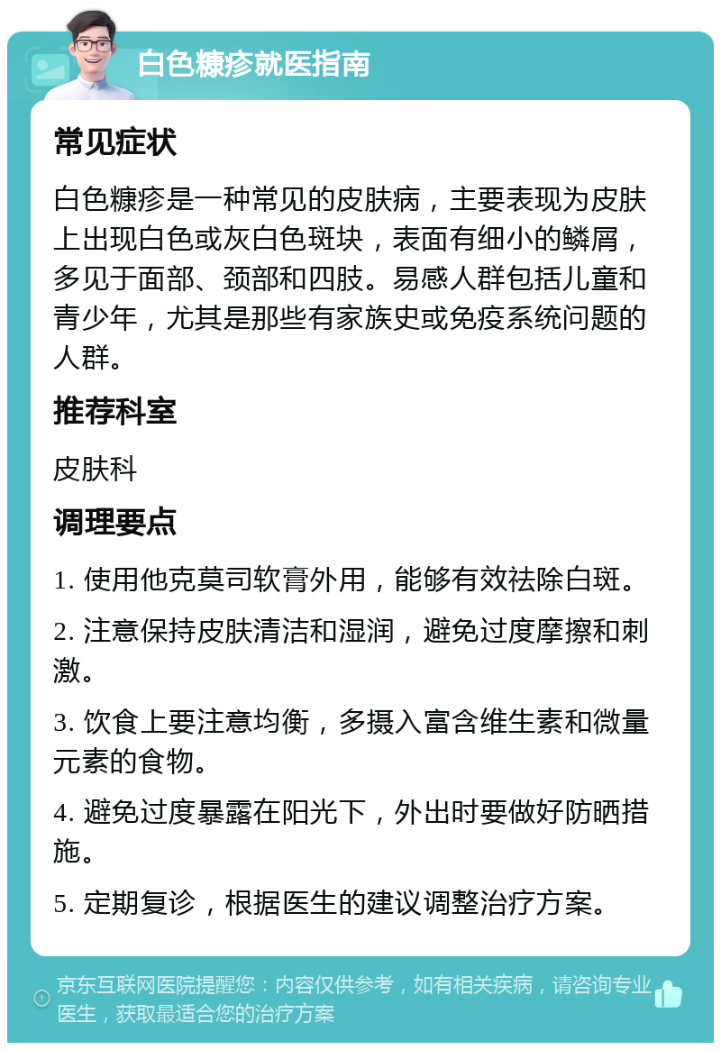 白色糠疹就医指南 常见症状 白色糠疹是一种常见的皮肤病，主要表现为皮肤上出现白色或灰白色斑块，表面有细小的鳞屑，多见于面部、颈部和四肢。易感人群包括儿童和青少年，尤其是那些有家族史或免疫系统问题的人群。 推荐科室 皮肤科 调理要点 1. 使用他克莫司软膏外用，能够有效祛除白斑。 2. 注意保持皮肤清洁和湿润，避免过度摩擦和刺激。 3. 饮食上要注意均衡，多摄入富含维生素和微量元素的食物。 4. 避免过度暴露在阳光下，外出时要做好防晒措施。 5. 定期复诊，根据医生的建议调整治疗方案。