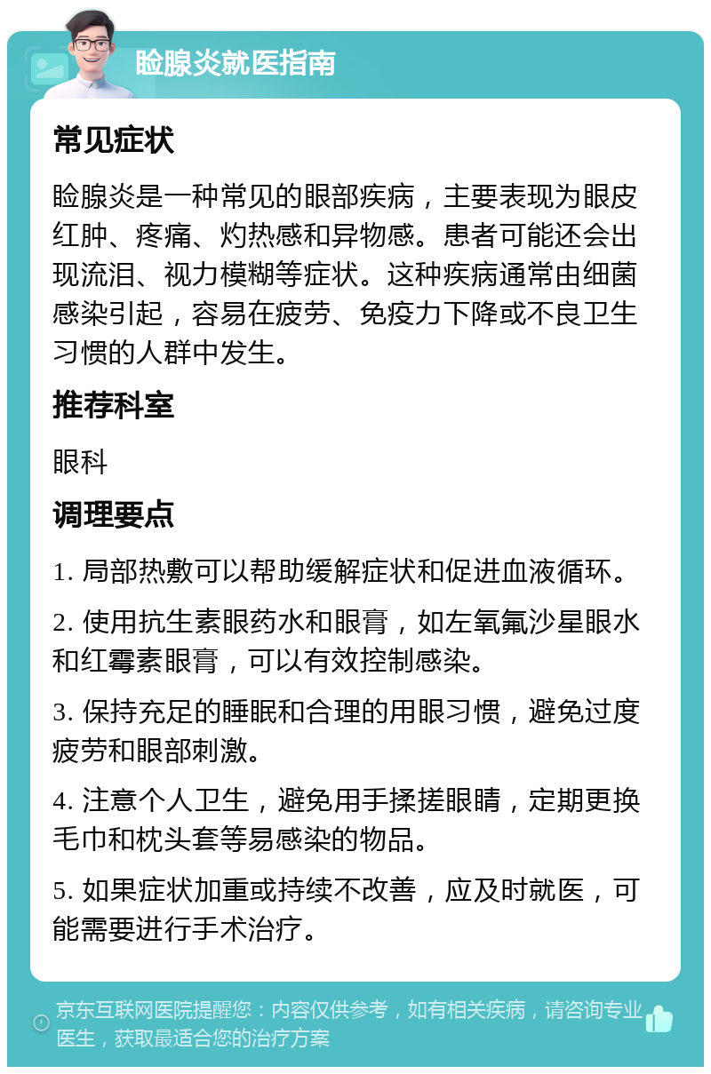 睑腺炎就医指南 常见症状 睑腺炎是一种常见的眼部疾病，主要表现为眼皮红肿、疼痛、灼热感和异物感。患者可能还会出现流泪、视力模糊等症状。这种疾病通常由细菌感染引起，容易在疲劳、免疫力下降或不良卫生习惯的人群中发生。 推荐科室 眼科 调理要点 1. 局部热敷可以帮助缓解症状和促进血液循环。 2. 使用抗生素眼药水和眼膏，如左氧氟沙星眼水和红霉素眼膏，可以有效控制感染。 3. 保持充足的睡眠和合理的用眼习惯，避免过度疲劳和眼部刺激。 4. 注意个人卫生，避免用手揉搓眼睛，定期更换毛巾和枕头套等易感染的物品。 5. 如果症状加重或持续不改善，应及时就医，可能需要进行手术治疗。