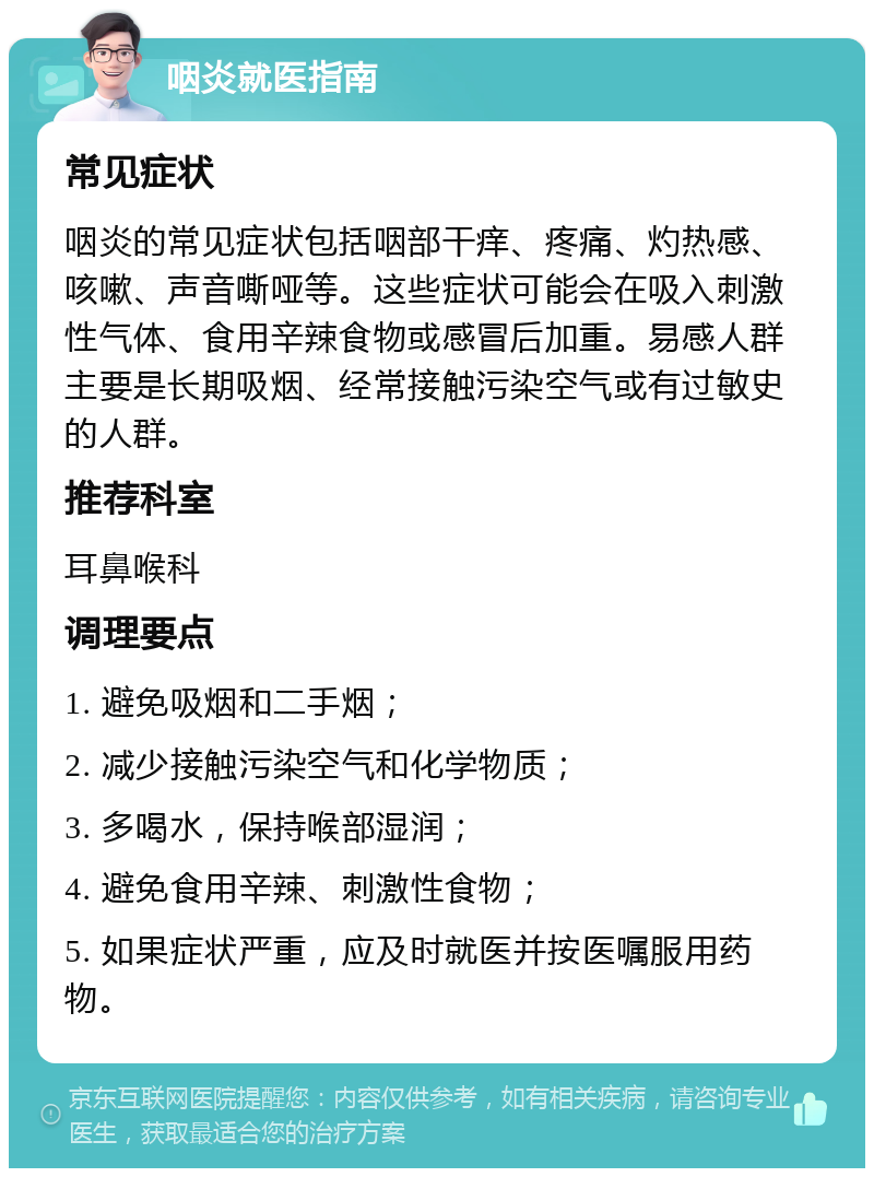 咽炎就医指南 常见症状 咽炎的常见症状包括咽部干痒、疼痛、灼热感、咳嗽、声音嘶哑等。这些症状可能会在吸入刺激性气体、食用辛辣食物或感冒后加重。易感人群主要是长期吸烟、经常接触污染空气或有过敏史的人群。 推荐科室 耳鼻喉科 调理要点 1. 避免吸烟和二手烟； 2. 减少接触污染空气和化学物质； 3. 多喝水，保持喉部湿润； 4. 避免食用辛辣、刺激性食物； 5. 如果症状严重，应及时就医并按医嘱服用药物。