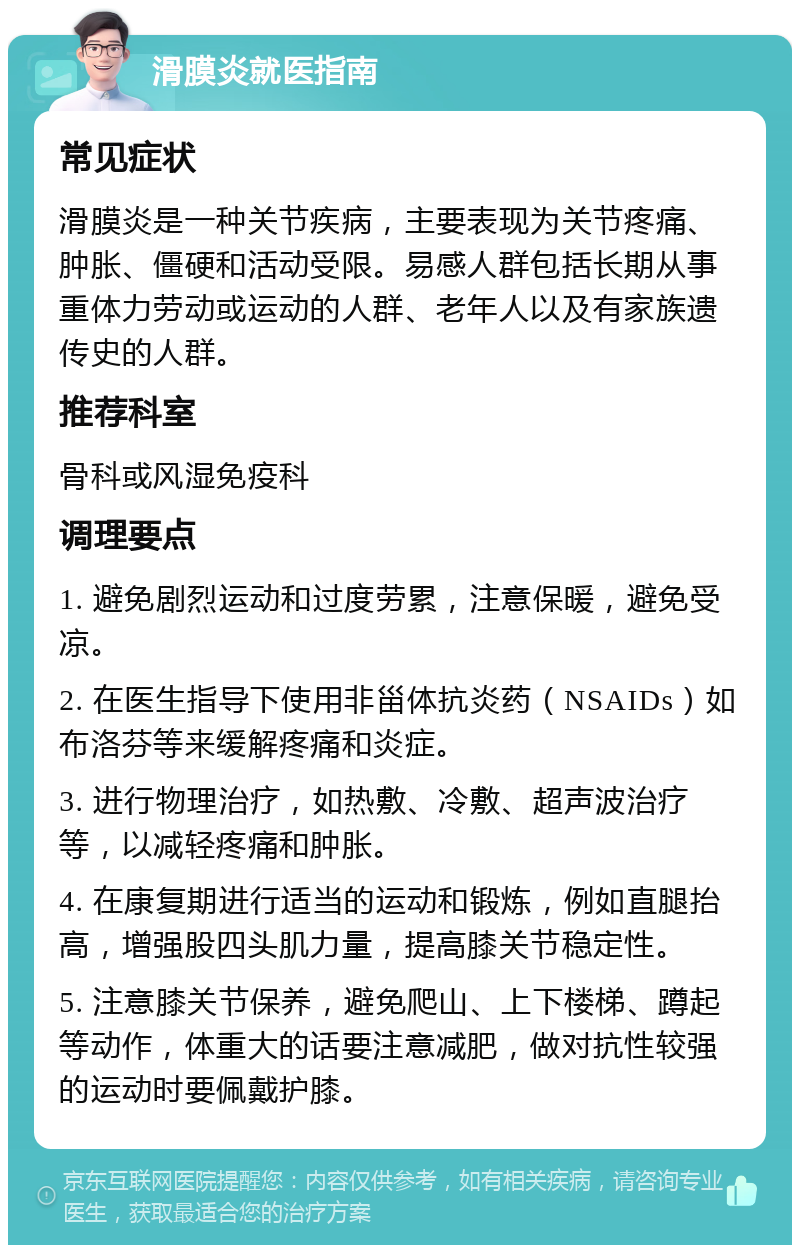 滑膜炎就医指南 常见症状 滑膜炎是一种关节疾病，主要表现为关节疼痛、肿胀、僵硬和活动受限。易感人群包括长期从事重体力劳动或运动的人群、老年人以及有家族遗传史的人群。 推荐科室 骨科或风湿免疫科 调理要点 1. 避免剧烈运动和过度劳累，注意保暖，避免受凉。 2. 在医生指导下使用非甾体抗炎药（NSAIDs）如布洛芬等来缓解疼痛和炎症。 3. 进行物理治疗，如热敷、冷敷、超声波治疗等，以减轻疼痛和肿胀。 4. 在康复期进行适当的运动和锻炼，例如直腿抬高，增强股四头肌力量，提高膝关节稳定性。 5. 注意膝关节保养，避免爬山、上下楼梯、蹲起等动作，体重大的话要注意减肥，做对抗性较强的运动时要佩戴护膝。