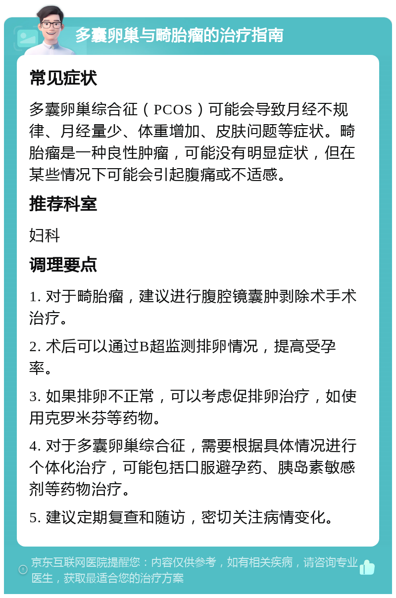 多囊卵巢与畸胎瘤的治疗指南 常见症状 多囊卵巢综合征（PCOS）可能会导致月经不规律、月经量少、体重增加、皮肤问题等症状。畸胎瘤是一种良性肿瘤，可能没有明显症状，但在某些情况下可能会引起腹痛或不适感。 推荐科室 妇科 调理要点 1. 对于畸胎瘤，建议进行腹腔镜囊肿剥除术手术治疗。 2. 术后可以通过B超监测排卵情况，提高受孕率。 3. 如果排卵不正常，可以考虑促排卵治疗，如使用克罗米芬等药物。 4. 对于多囊卵巢综合征，需要根据具体情况进行个体化治疗，可能包括口服避孕药、胰岛素敏感剂等药物治疗。 5. 建议定期复查和随访，密切关注病情变化。