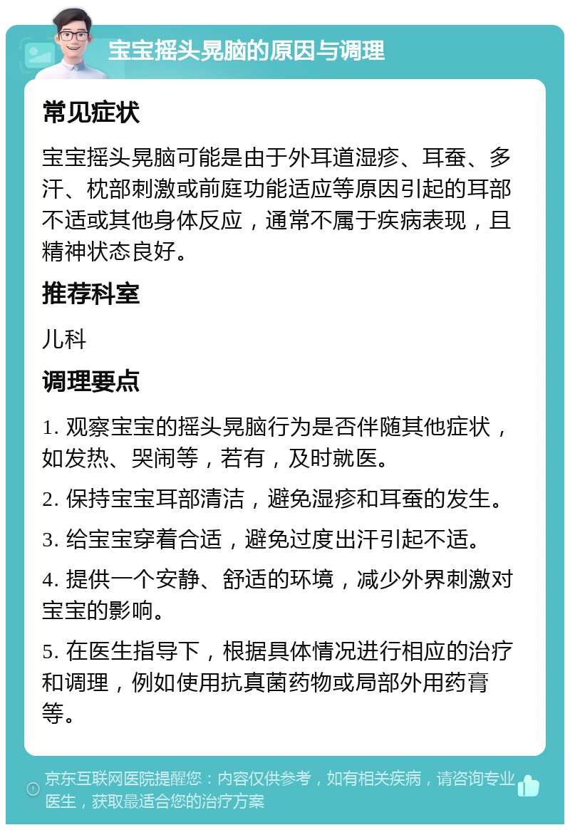 宝宝摇头晃脑的原因与调理 常见症状 宝宝摇头晃脑可能是由于外耳道湿疹、耳蚕、多汗、枕部刺激或前庭功能适应等原因引起的耳部不适或其他身体反应，通常不属于疾病表现，且精神状态良好。 推荐科室 儿科 调理要点 1. 观察宝宝的摇头晃脑行为是否伴随其他症状，如发热、哭闹等，若有，及时就医。 2. 保持宝宝耳部清洁，避免湿疹和耳蚕的发生。 3. 给宝宝穿着合适，避免过度出汗引起不适。 4. 提供一个安静、舒适的环境，减少外界刺激对宝宝的影响。 5. 在医生指导下，根据具体情况进行相应的治疗和调理，例如使用抗真菌药物或局部外用药膏等。