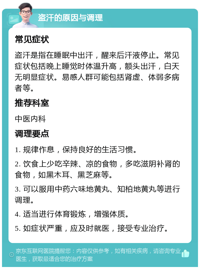 盗汗的原因与调理 常见症状 盗汗是指在睡眠中出汗，醒来后汗液停止。常见症状包括晚上睡觉时体温升高，额头出汗，白天无明显症状。易感人群可能包括肾虚、体弱多病者等。 推荐科室 中医内科 调理要点 1. 规律作息，保持良好的生活习惯。 2. 饮食上少吃辛辣、凉的食物，多吃滋阴补肾的食物，如黑木耳、黑芝麻等。 3. 可以服用中药六味地黄丸、知柏地黄丸等进行调理。 4. 适当进行体育锻炼，增强体质。 5. 如症状严重，应及时就医，接受专业治疗。