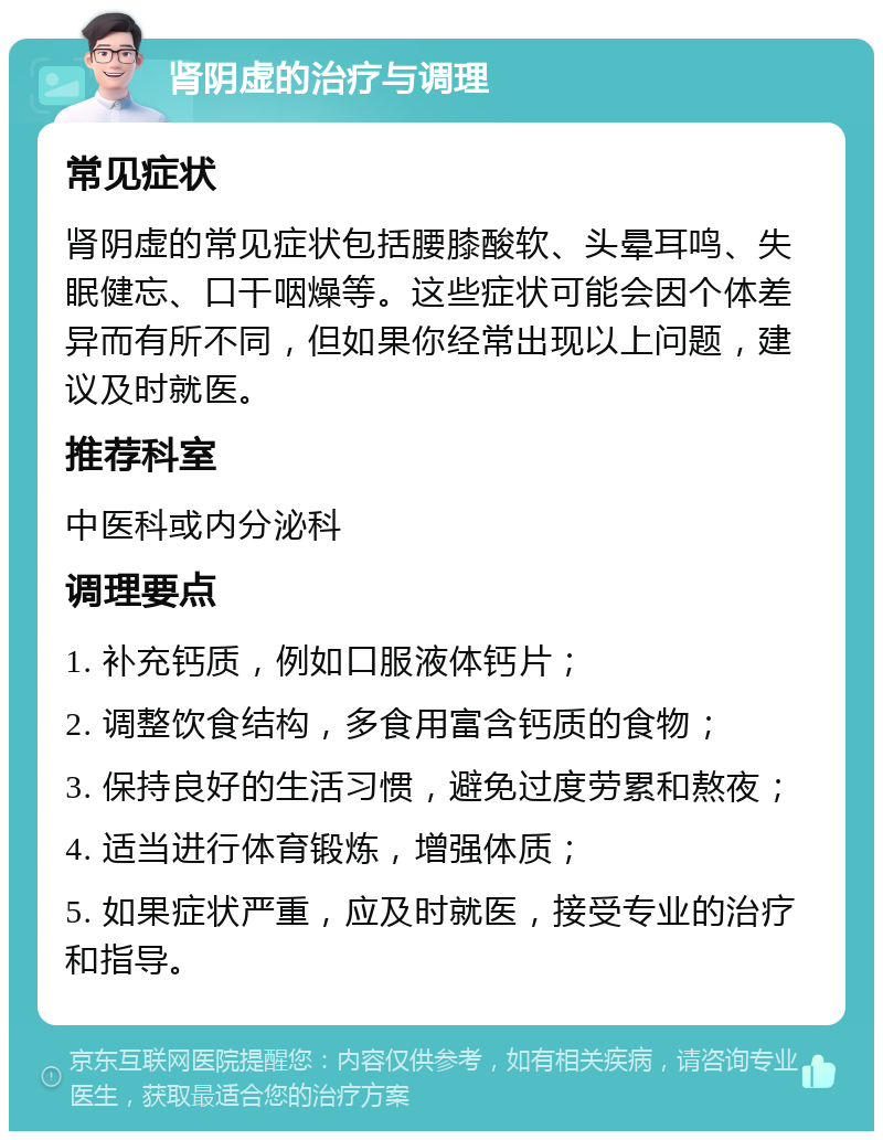 肾阴虚的治疗与调理 常见症状 肾阴虚的常见症状包括腰膝酸软、头晕耳鸣、失眠健忘、口干咽燥等。这些症状可能会因个体差异而有所不同，但如果你经常出现以上问题，建议及时就医。 推荐科室 中医科或内分泌科 调理要点 1. 补充钙质，例如口服液体钙片； 2. 调整饮食结构，多食用富含钙质的食物； 3. 保持良好的生活习惯，避免过度劳累和熬夜； 4. 适当进行体育锻炼，增强体质； 5. 如果症状严重，应及时就医，接受专业的治疗和指导。