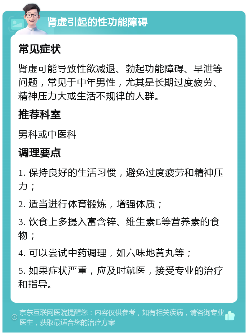 肾虚引起的性功能障碍 常见症状 肾虚可能导致性欲减退、勃起功能障碍、早泄等问题，常见于中年男性，尤其是长期过度疲劳、精神压力大或生活不规律的人群。 推荐科室 男科或中医科 调理要点 1. 保持良好的生活习惯，避免过度疲劳和精神压力； 2. 适当进行体育锻炼，增强体质； 3. 饮食上多摄入富含锌、维生素E等营养素的食物； 4. 可以尝试中药调理，如六味地黄丸等； 5. 如果症状严重，应及时就医，接受专业的治疗和指导。