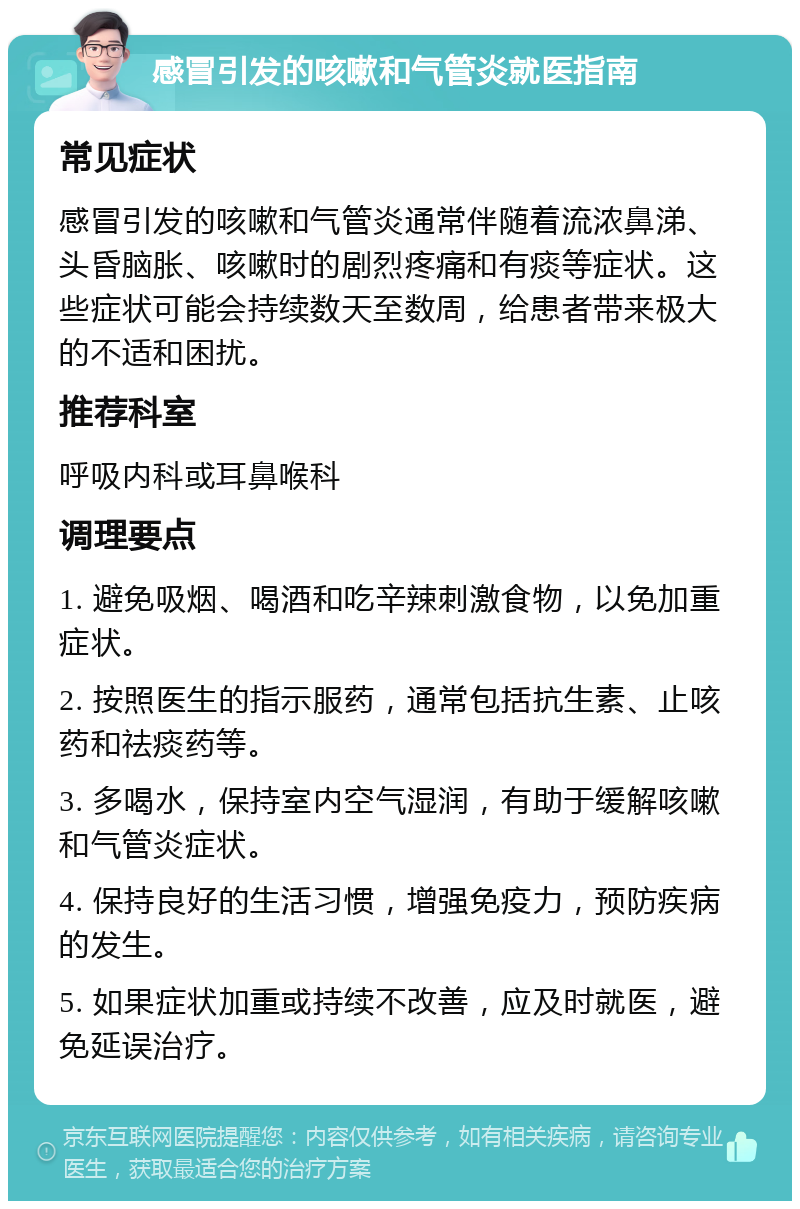 感冒引发的咳嗽和气管炎就医指南 常见症状 感冒引发的咳嗽和气管炎通常伴随着流浓鼻涕、头昏脑胀、咳嗽时的剧烈疼痛和有痰等症状。这些症状可能会持续数天至数周，给患者带来极大的不适和困扰。 推荐科室 呼吸内科或耳鼻喉科 调理要点 1. 避免吸烟、喝酒和吃辛辣刺激食物，以免加重症状。 2. 按照医生的指示服药，通常包括抗生素、止咳药和祛痰药等。 3. 多喝水，保持室内空气湿润，有助于缓解咳嗽和气管炎症状。 4. 保持良好的生活习惯，增强免疫力，预防疾病的发生。 5. 如果症状加重或持续不改善，应及时就医，避免延误治疗。