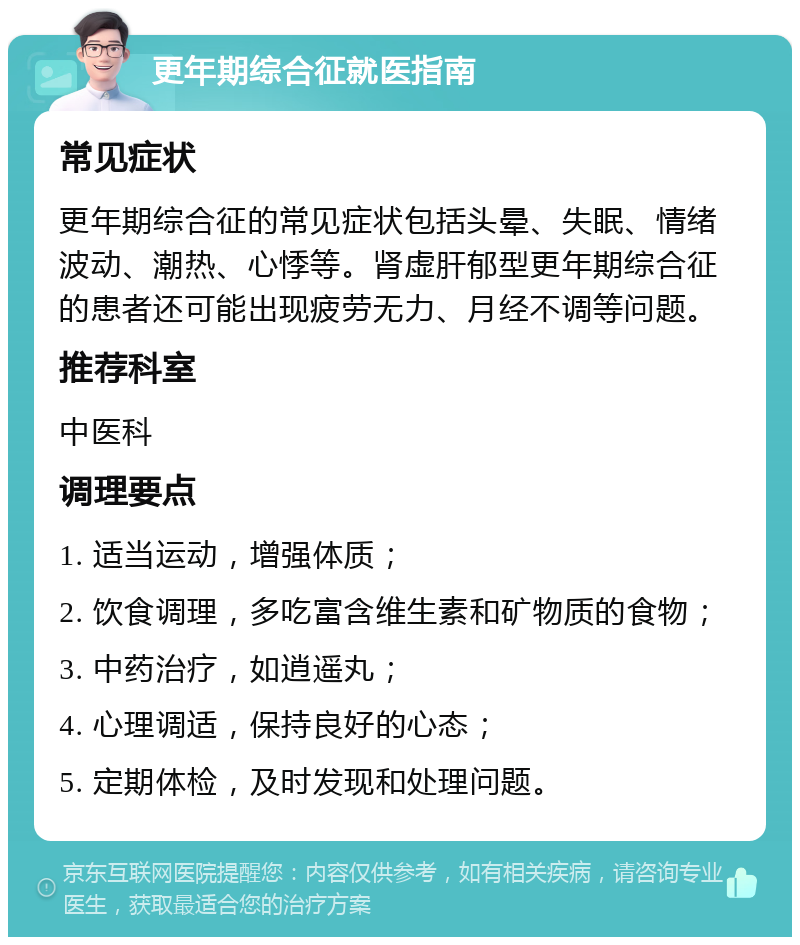 更年期综合征就医指南 常见症状 更年期综合征的常见症状包括头晕、失眠、情绪波动、潮热、心悸等。肾虚肝郁型更年期综合征的患者还可能出现疲劳无力、月经不调等问题。 推荐科室 中医科 调理要点 1. 适当运动，增强体质； 2. 饮食调理，多吃富含维生素和矿物质的食物； 3. 中药治疗，如逍遥丸； 4. 心理调适，保持良好的心态； 5. 定期体检，及时发现和处理问题。