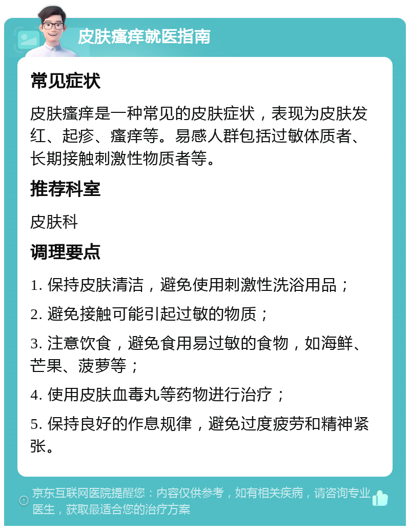 皮肤瘙痒就医指南 常见症状 皮肤瘙痒是一种常见的皮肤症状，表现为皮肤发红、起疹、瘙痒等。易感人群包括过敏体质者、长期接触刺激性物质者等。 推荐科室 皮肤科 调理要点 1. 保持皮肤清洁，避免使用刺激性洗浴用品； 2. 避免接触可能引起过敏的物质； 3. 注意饮食，避免食用易过敏的食物，如海鲜、芒果、菠萝等； 4. 使用皮肤血毒丸等药物进行治疗； 5. 保持良好的作息规律，避免过度疲劳和精神紧张。