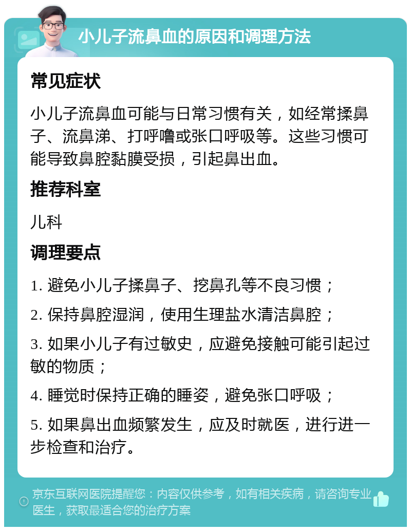 小儿子流鼻血的原因和调理方法 常见症状 小儿子流鼻血可能与日常习惯有关，如经常揉鼻子、流鼻涕、打呼噜或张口呼吸等。这些习惯可能导致鼻腔黏膜受损，引起鼻出血。 推荐科室 儿科 调理要点 1. 避免小儿子揉鼻子、挖鼻孔等不良习惯； 2. 保持鼻腔湿润，使用生理盐水清洁鼻腔； 3. 如果小儿子有过敏史，应避免接触可能引起过敏的物质； 4. 睡觉时保持正确的睡姿，避免张口呼吸； 5. 如果鼻出血频繁发生，应及时就医，进行进一步检查和治疗。