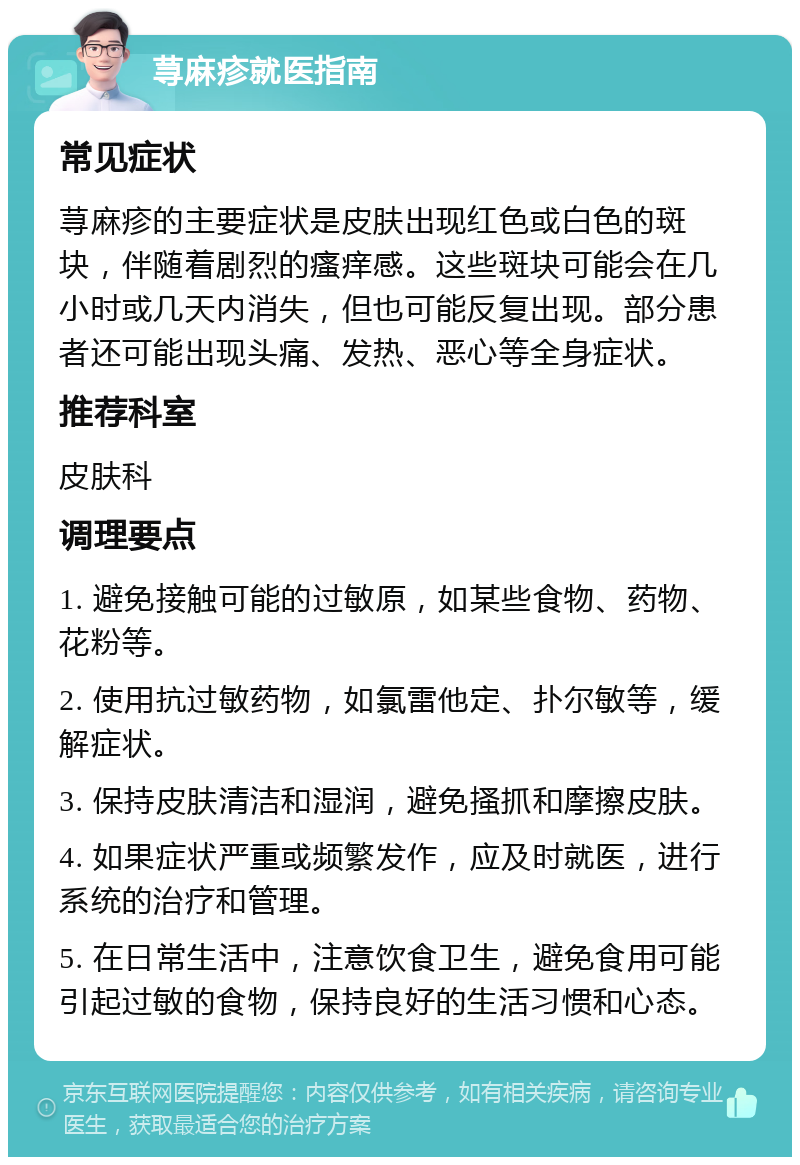 荨麻疹就医指南 常见症状 荨麻疹的主要症状是皮肤出现红色或白色的斑块，伴随着剧烈的瘙痒感。这些斑块可能会在几小时或几天内消失，但也可能反复出现。部分患者还可能出现头痛、发热、恶心等全身症状。 推荐科室 皮肤科 调理要点 1. 避免接触可能的过敏原，如某些食物、药物、花粉等。 2. 使用抗过敏药物，如氯雷他定、扑尔敏等，缓解症状。 3. 保持皮肤清洁和湿润，避免搔抓和摩擦皮肤。 4. 如果症状严重或频繁发作，应及时就医，进行系统的治疗和管理。 5. 在日常生活中，注意饮食卫生，避免食用可能引起过敏的食物，保持良好的生活习惯和心态。