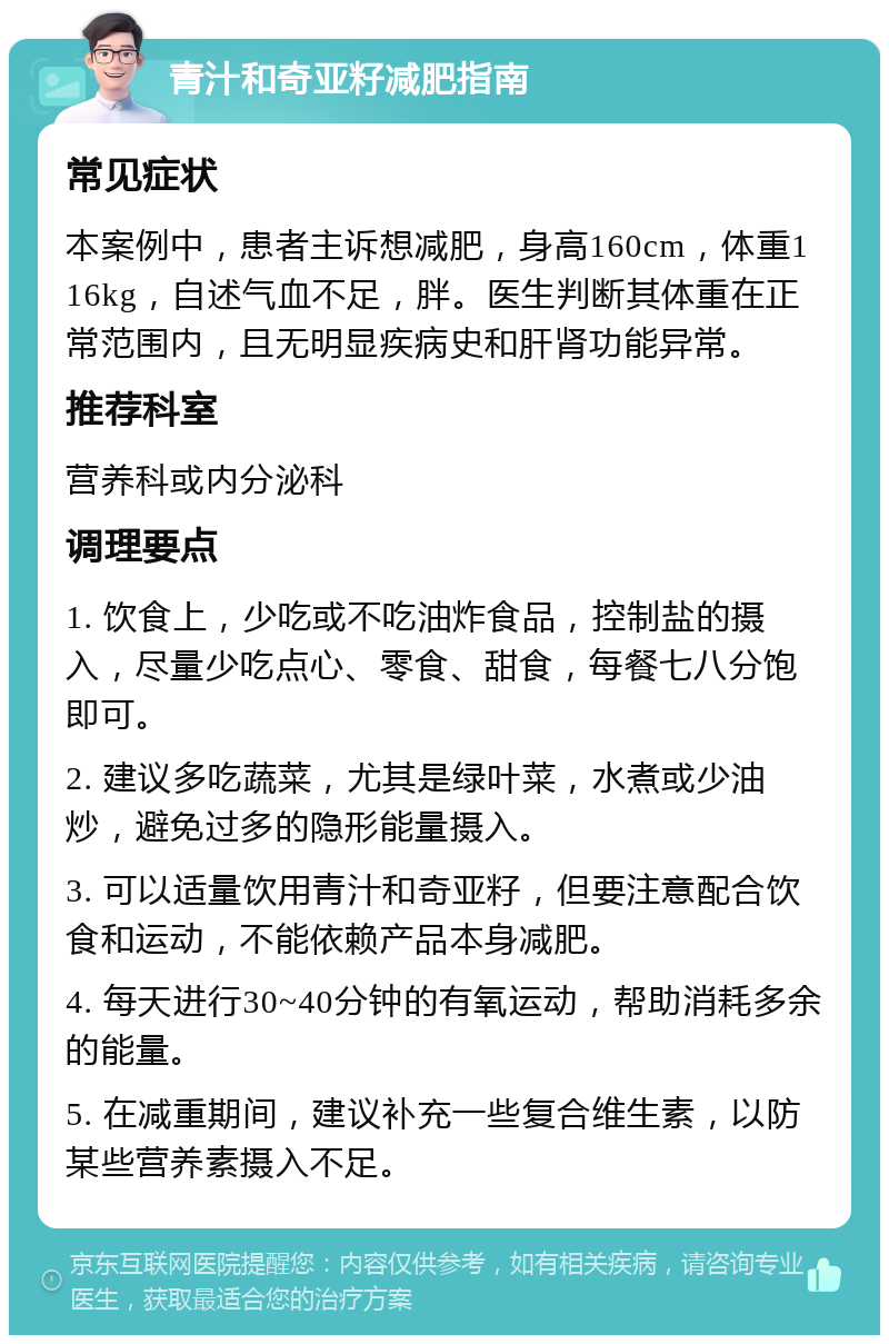 青汁和奇亚籽减肥指南 常见症状 本案例中，患者主诉想减肥，身高160cm，体重116kg，自述气血不足，胖。医生判断其体重在正常范围内，且无明显疾病史和肝肾功能异常。 推荐科室 营养科或内分泌科 调理要点 1. 饮食上，少吃或不吃油炸食品，控制盐的摄入，尽量少吃点心、零食、甜食，每餐七八分饱即可。 2. 建议多吃蔬菜，尤其是绿叶菜，水煮或少油炒，避免过多的隐形能量摄入。 3. 可以适量饮用青汁和奇亚籽，但要注意配合饮食和运动，不能依赖产品本身减肥。 4. 每天进行30~40分钟的有氧运动，帮助消耗多余的能量。 5. 在减重期间，建议补充一些复合维生素，以防某些营养素摄入不足。