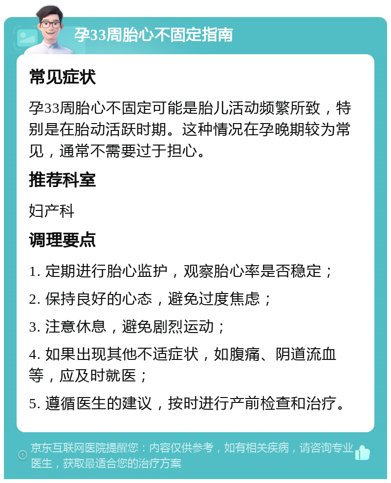 孕33周胎心不固定指南 常见症状 孕33周胎心不固定可能是胎儿活动频繁所致，特别是在胎动活跃时期。这种情况在孕晚期较为常见，通常不需要过于担心。 推荐科室 妇产科 调理要点 1. 定期进行胎心监护，观察胎心率是否稳定； 2. 保持良好的心态，避免过度焦虑； 3. 注意休息，避免剧烈运动； 4. 如果出现其他不适症状，如腹痛、阴道流血等，应及时就医； 5. 遵循医生的建议，按时进行产前检查和治疗。