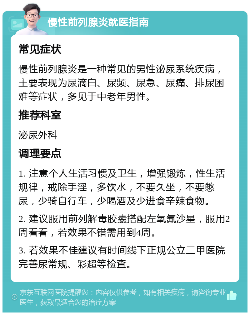 慢性前列腺炎就医指南 常见症状 慢性前列腺炎是一种常见的男性泌尿系统疾病，主要表现为尿滴白、尿频、尿急、尿痛、排尿困难等症状，多见于中老年男性。 推荐科室 泌尿外科 调理要点 1. 注意个人生活习惯及卫生，增强锻炼，性生活规律，戒除手淫，多饮水，不要久坐，不要憋尿，少骑自行车，少喝酒及少进食辛辣食物。 2. 建议服用前列解毒胶囊搭配左氧氟沙星，服用2周看看，若效果不错需用到4周。 3. 若效果不佳建议有时间线下正规公立三甲医院完善尿常规、彩超等检查。