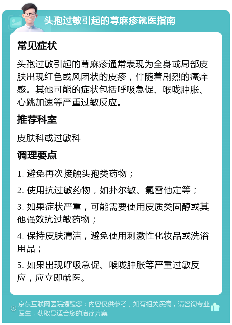 头孢过敏引起的荨麻疹就医指南 常见症状 头孢过敏引起的荨麻疹通常表现为全身或局部皮肤出现红色或风团状的皮疹，伴随着剧烈的瘙痒感。其他可能的症状包括呼吸急促、喉咙肿胀、心跳加速等严重过敏反应。 推荐科室 皮肤科或过敏科 调理要点 1. 避免再次接触头孢类药物； 2. 使用抗过敏药物，如扑尔敏、氯雷他定等； 3. 如果症状严重，可能需要使用皮质类固醇或其他强效抗过敏药物； 4. 保持皮肤清洁，避免使用刺激性化妆品或洗浴用品； 5. 如果出现呼吸急促、喉咙肿胀等严重过敏反应，应立即就医。