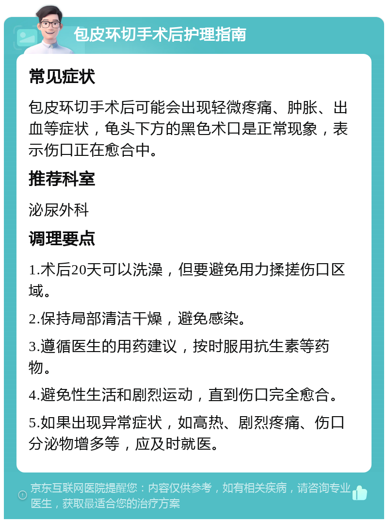 包皮环切手术后护理指南 常见症状 包皮环切手术后可能会出现轻微疼痛、肿胀、出血等症状，龟头下方的黑色术口是正常现象，表示伤口正在愈合中。 推荐科室 泌尿外科 调理要点 1.术后20天可以洗澡，但要避免用力揉搓伤口区域。 2.保持局部清洁干燥，避免感染。 3.遵循医生的用药建议，按时服用抗生素等药物。 4.避免性生活和剧烈运动，直到伤口完全愈合。 5.如果出现异常症状，如高热、剧烈疼痛、伤口分泌物增多等，应及时就医。