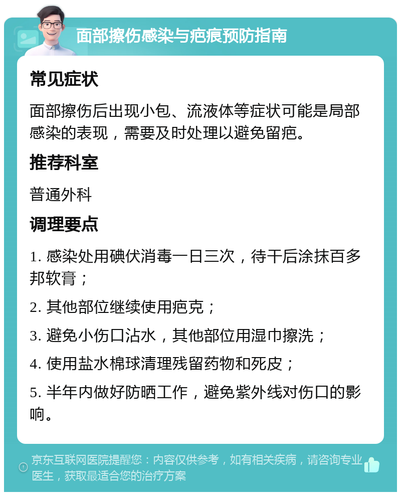 面部擦伤感染与疤痕预防指南 常见症状 面部擦伤后出现小包、流液体等症状可能是局部感染的表现，需要及时处理以避免留疤。 推荐科室 普通外科 调理要点 1. 感染处用碘伏消毒一日三次，待干后涂抹百多邦软膏； 2. 其他部位继续使用疤克； 3. 避免小伤口沾水，其他部位用湿巾擦洗； 4. 使用盐水棉球清理残留药物和死皮； 5. 半年内做好防晒工作，避免紫外线对伤口的影响。