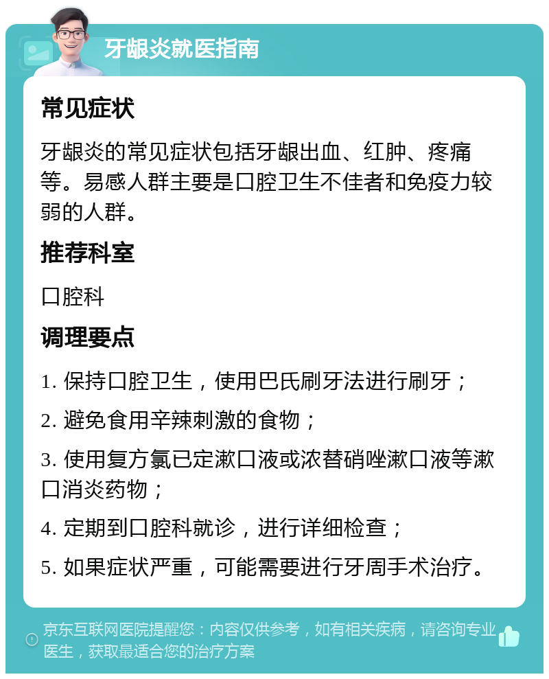 牙龈炎就医指南 常见症状 牙龈炎的常见症状包括牙龈出血、红肿、疼痛等。易感人群主要是口腔卫生不佳者和免疫力较弱的人群。 推荐科室 口腔科 调理要点 1. 保持口腔卫生，使用巴氏刷牙法进行刷牙； 2. 避免食用辛辣刺激的食物； 3. 使用复方氯已定漱口液或浓替硝唑漱口液等漱口消炎药物； 4. 定期到口腔科就诊，进行详细检查； 5. 如果症状严重，可能需要进行牙周手术治疗。