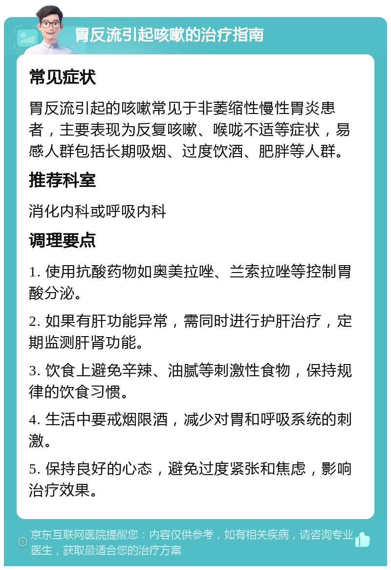 胃反流引起咳嗽的治疗指南 常见症状 胃反流引起的咳嗽常见于非萎缩性慢性胃炎患者，主要表现为反复咳嗽、喉咙不适等症状，易感人群包括长期吸烟、过度饮酒、肥胖等人群。 推荐科室 消化内科或呼吸内科 调理要点 1. 使用抗酸药物如奥美拉唑、兰索拉唑等控制胃酸分泌。 2. 如果有肝功能异常，需同时进行护肝治疗，定期监测肝肾功能。 3. 饮食上避免辛辣、油腻等刺激性食物，保持规律的饮食习惯。 4. 生活中要戒烟限酒，减少对胃和呼吸系统的刺激。 5. 保持良好的心态，避免过度紧张和焦虑，影响治疗效果。