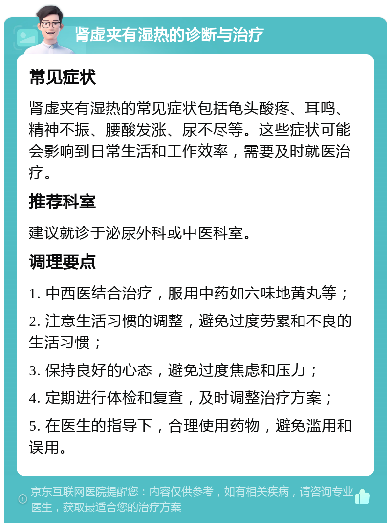 肾虚夹有湿热的诊断与治疗 常见症状 肾虚夹有湿热的常见症状包括龟头酸疼、耳鸣、精神不振、腰酸发涨、尿不尽等。这些症状可能会影响到日常生活和工作效率，需要及时就医治疗。 推荐科室 建议就诊于泌尿外科或中医科室。 调理要点 1. 中西医结合治疗，服用中药如六味地黄丸等； 2. 注意生活习惯的调整，避免过度劳累和不良的生活习惯； 3. 保持良好的心态，避免过度焦虑和压力； 4. 定期进行体检和复查，及时调整治疗方案； 5. 在医生的指导下，合理使用药物，避免滥用和误用。