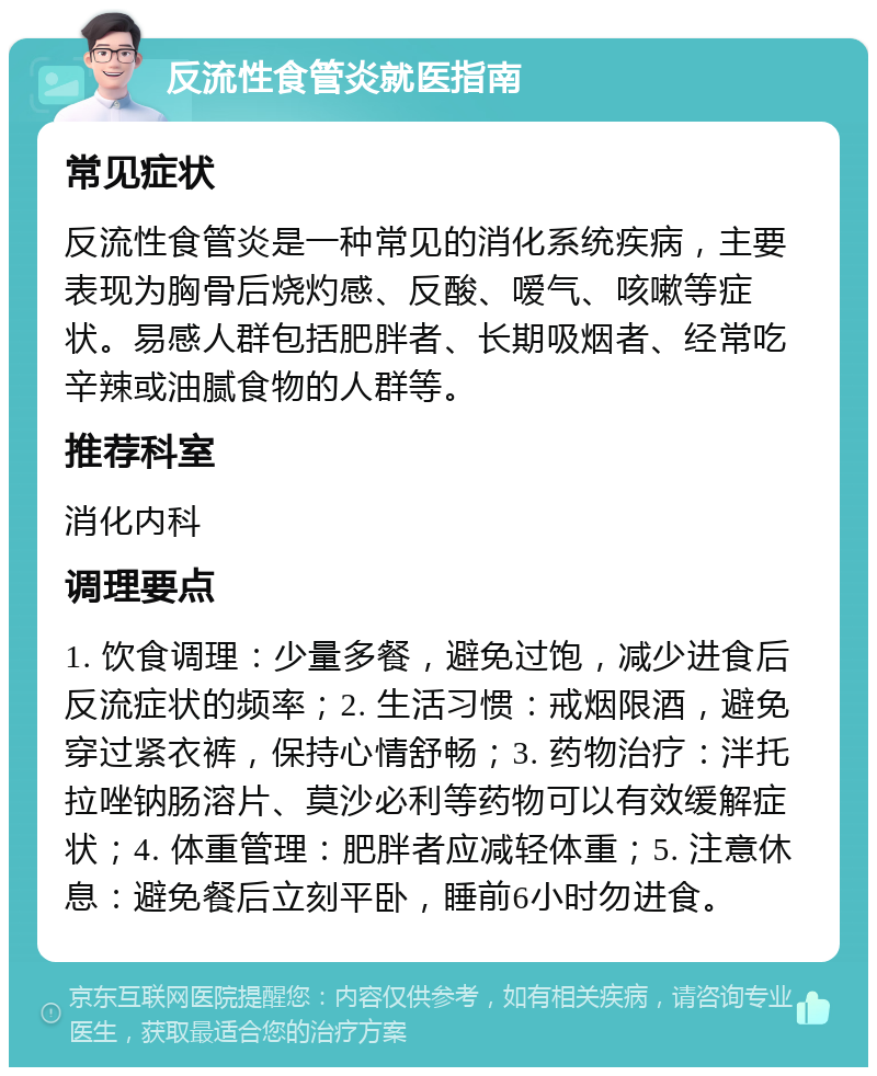 反流性食管炎就医指南 常见症状 反流性食管炎是一种常见的消化系统疾病，主要表现为胸骨后烧灼感、反酸、嗳气、咳嗽等症状。易感人群包括肥胖者、长期吸烟者、经常吃辛辣或油腻食物的人群等。 推荐科室 消化内科 调理要点 1. 饮食调理：少量多餐，避免过饱，减少进食后反流症状的频率；2. 生活习惯：戒烟限酒，避免穿过紧衣裤，保持心情舒畅；3. 药物治疗：泮托拉唑钠肠溶片、莫沙必利等药物可以有效缓解症状；4. 体重管理：肥胖者应减轻体重；5. 注意休息：避免餐后立刻平卧，睡前6小时勿进食。