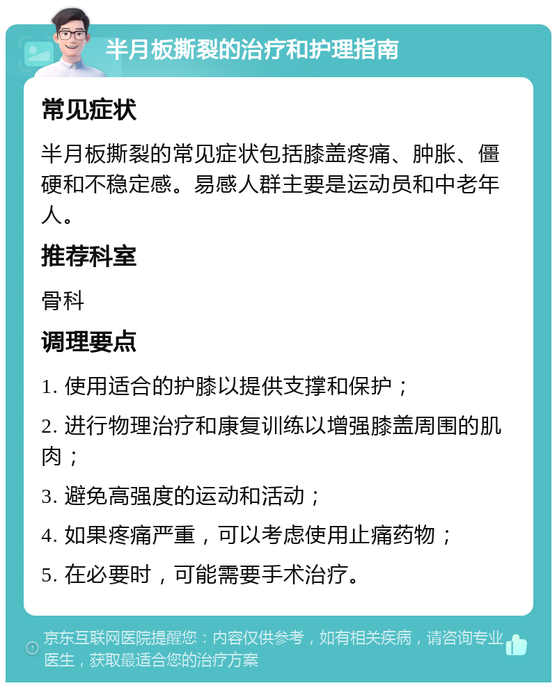 半月板撕裂的治疗和护理指南 常见症状 半月板撕裂的常见症状包括膝盖疼痛、肿胀、僵硬和不稳定感。易感人群主要是运动员和中老年人。 推荐科室 骨科 调理要点 1. 使用适合的护膝以提供支撑和保护； 2. 进行物理治疗和康复训练以增强膝盖周围的肌肉； 3. 避免高强度的运动和活动； 4. 如果疼痛严重，可以考虑使用止痛药物； 5. 在必要时，可能需要手术治疗。